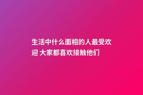 生活中什么面相的人最受欢迎 大家都喜欢接触他们